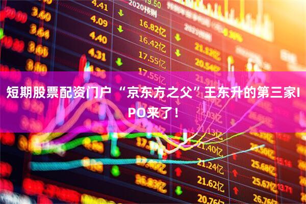 短期股票配资门户 “京东方之父”王东升的第三家IPO来了！