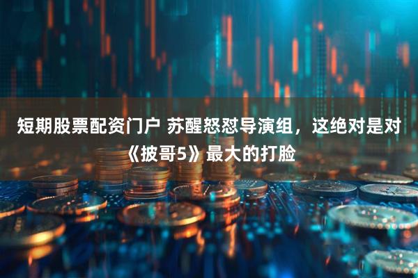 短期股票配资门户 苏醒怒怼导演组，这绝对是对《披哥5》最大的打脸