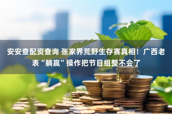 安安查配资查询 张家界荒野生存赛真相！广西老表“躺赢”操作把节目组整不会了